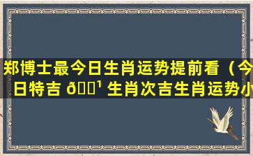 郑博士最今日生肖运势提前看（今日特吉 🌹 生肖次吉生肖运势小运）